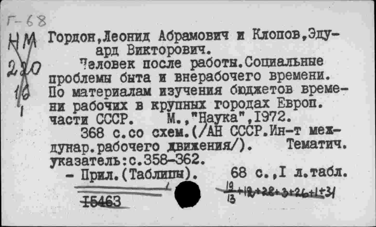 ﻿.1 М Гордон,Леонид Абрамович и Клопов,Эду-\ 7 ард Викторович.
Человек после работы. Социальные проблемы быта и внерабочего времени.
У/0 По материалам изучения бюджетов време-*1 ни рабочих в крупных городах Европ.
части СССР.	М.»"Наука",1972.
368 с.со схем.(/АН СССР.Ин-т мех-дунар.рабочего движения/).	Тематич.
указатель:с.358-362.
- Прил.(Таблицы). 68 с.,1 л.табл.